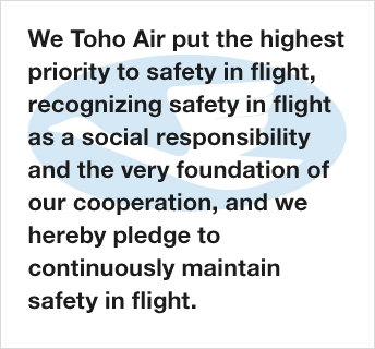 We Toho Air put the highest priority to safety in flight, recognizing safety in flight as a social responsibility and the very foundation of our cooperation, and we hereby pledge to continuously maintain safety in flight.
