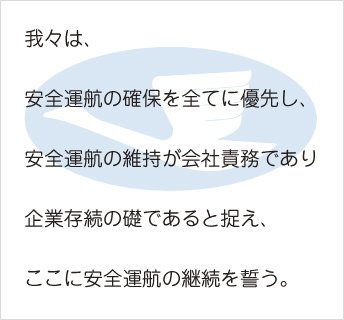 我々は、安全運航の確保を全てに優先し、安全運航の維持が会社責務であり企業存続の礎であると捉え、ここに安全運航の継続を誓う。